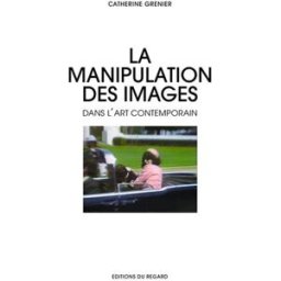 La manipulation des images dans l'art contemporain : falsification, mythologisation, théâtralisation Catherine Grenier Editions du Regard