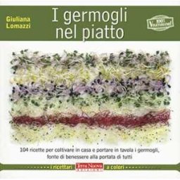 Giuliana Lomazzi I germogli nel piatto. 140 ricette per coltivare in casa e portare in tavola i germogli, fonte di benessere alla portata di tutti
