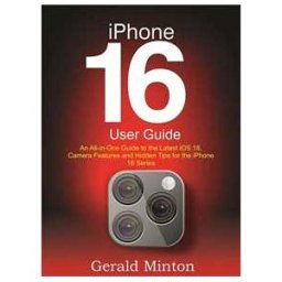 iPhone 16 User Guide: An All-in-one Guide to the Latest iOS 18, Camera Features and Hidden Tips for the iPhone 16 Series