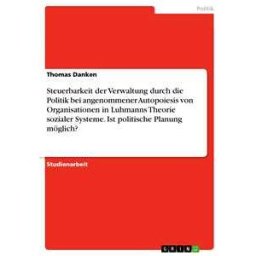 Steuerbarkeit der Verwaltung durch die Politik bei angenommener Autopoiesis von Organisationen in Luhmanns Theorie sozialer Systeme. Ist politische Planung möglich?