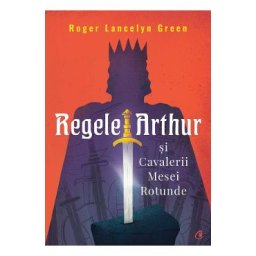 Regele Arthur si Cavalerii Mesei Rotunde - Roger Lancelyn Green