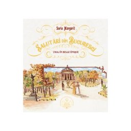 Salutari din Bucuresti. Voiaj in Belle Epoque - Sorin Margarit