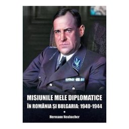 Misiunile mele diplomatice in Romania si Bulgaria: 1940-1944 - Hermann Neubacher