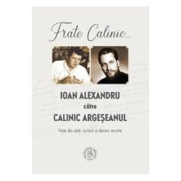 Frate Calinic... Ioan Alexandru catre Calinic Argeseanul. Viata din carti, scrisori si dosare secrete - Ioan Alexandru, Calinic Argeseanul