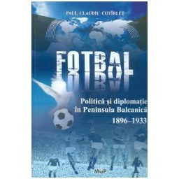Politica, fotbal si diplomatie in Peninsula Balcanica (1896-1933) - Paul Claudiu Cotirlet