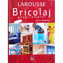 Larousse Bricolaj. Ghid Complet. Amenajari, Reparatii, Decoratiuni - Michel Galy