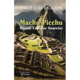 Machu Picchu. Orasul Copiilor Soarelui - Jorge Luis Delgado