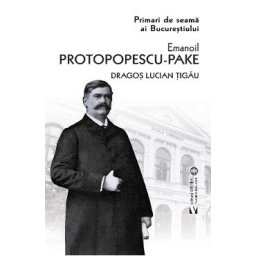 Primari de seama ai Bucurestiului: Emanoil Protopopescu-Pake - Dragos Lucian Tigau