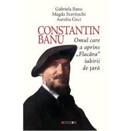 Constantin Banu. Omul care a aprins Flacara iubirii de tara - Gabriela Banu, Magda Stavinschi, Aurel Goci