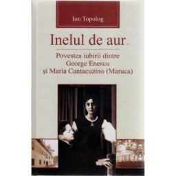 Inelul de aur. Povestea iubirii dintre George Enescu si Maria Cantacuzino - Ion Topolog